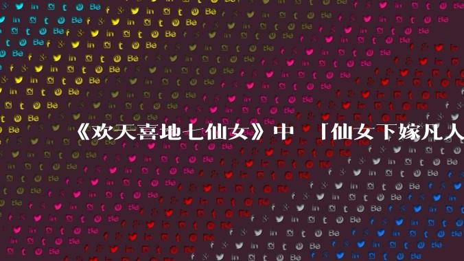 《欢天喜地七仙女》中 「仙女下嫁凡人」 的设定，在今天是否过时？